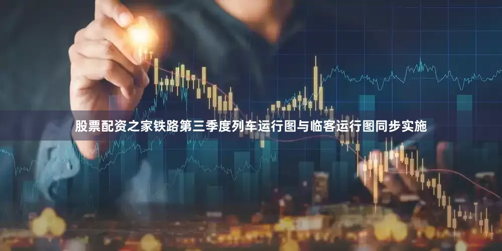 股票配资之家铁路第三季度列车运行图与临客运行图同步实施
