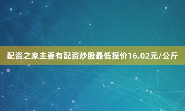配资之家主要有配资炒股最低报价16.02元/公斤