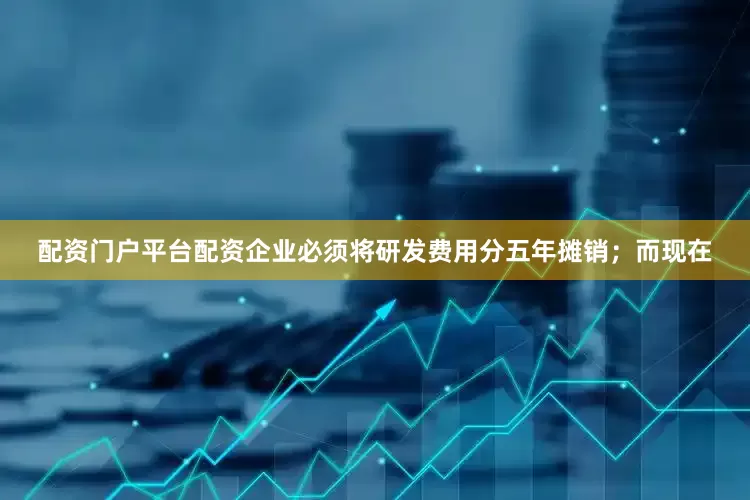 配资门户平台配资企业必须将研发费用分五年摊销；而现在