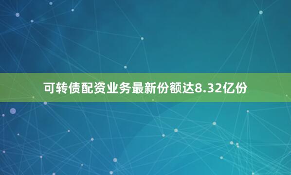 可转债配资业务最新份额达8.32亿份