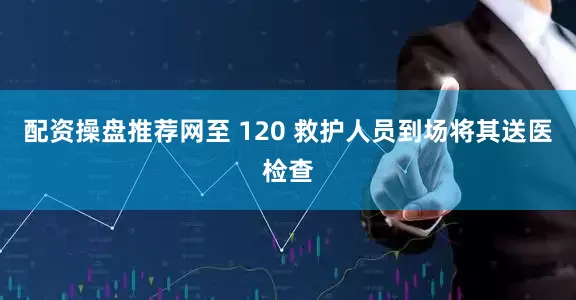 配资操盘推荐网至 120 救护人员到场将其送医检查