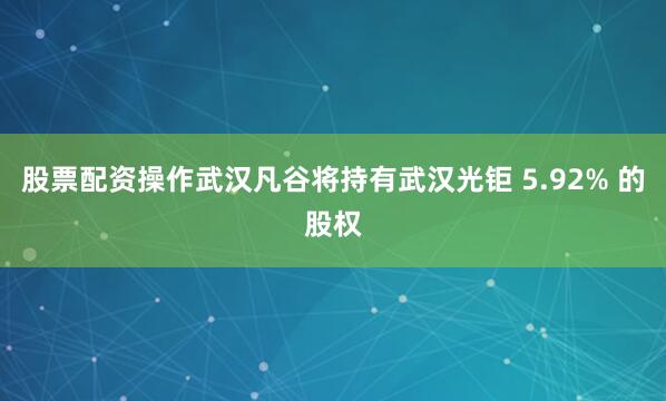 股票配资操作武汉凡谷将持有武汉光钜 5.92% 的股权